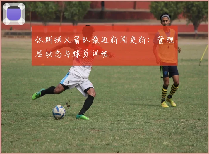 休斯顿火箭队最近新闻更新：管理层动态与球员训练