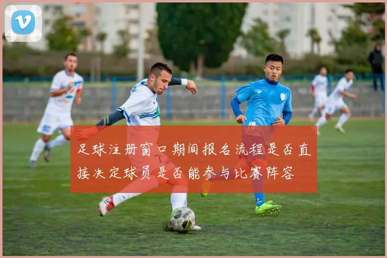足球注册窗口期间报名流程是否直接决定球员是否能参与比赛阵容