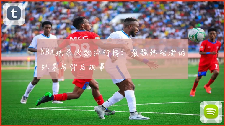 NBA绝杀次数排行榜：最强终结者的纪录与背后故事