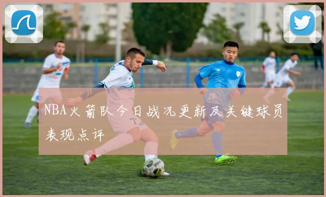 NBA火箭队今日战况更新及关键球员表现点评
